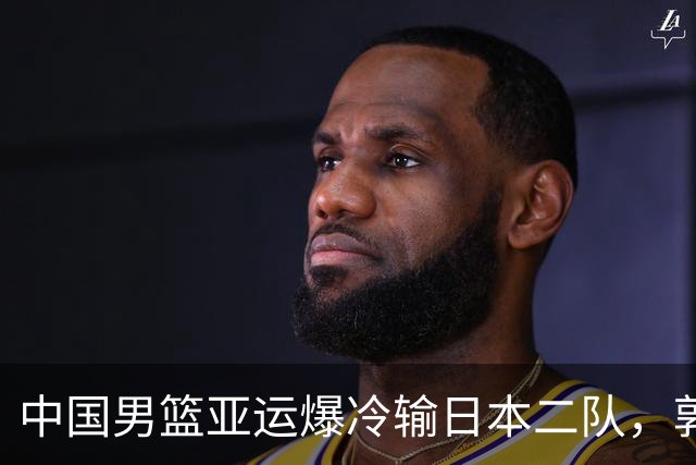 中国男篮亚运爆冷输日本二队，郭士强主动担责却难以服众，只有王治郅敢说大实话